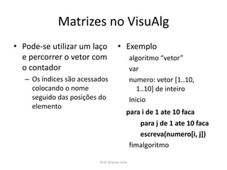 Matrizes no VisuAlg
• Exemplo
algoritmo “vetor”
var
numero: vetor [1..10,
1..10] de inteiro
Inicio
para i de 1 ate 10 faca
para j de 1 ate 10 faca
escreva(numero[i, j])
fimalgoritmo
• Pode-se utilizar um laço
e percorrer o vetor com
o contador
– Os índices são acessados
colocando o nome
seguido das posições do
elemento
Prof. Gracon Lima
 