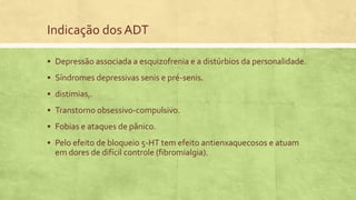 Indicação dos ADT
 Depressão associada a esquizofrenia e a distúrbios da personalidade.
 Síndromes depressivas senis e pré-senis.
 distimias,.
 Transtorno obsessivo-compulsivo.
 Fobias e ataques de pânico.
 Pelo efeito de bloqueio 5-HT tem efeito antienxaquecosos e atuam
em dores de difícil controle (fibromialgia).
 