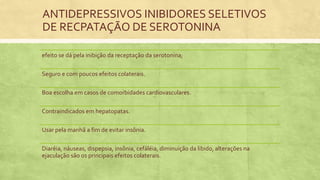 ANTIDEPRESSIVOS INIBIDORES SELETIVOS
DE RECPATAÇÃO DE SEROTONINA
efeito se dá pela inibição da receptação da serotonina;
Seguro e com poucos efeitos colaterais.
Boa escolha em casos de comorbidades cardiovasculares.
Contraindicados em hepatopatas.
Usar pela manhã a fim de evitar insônia.
Diaréia, náuseas, dispepsia, insônia, cefáléia, diminuição da libido, alterações na
ejaculação são os principais efeitos colaterais.
 