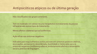 Antipsicóticos atípicos ou de última geração
Não classificados nos grupos anteriores.
Tem se mostrado um valioso recurso terapêutico no tratamento da psicose
refratárias aos outros tipos de tratamento.
Menos efeitos colaterais que as butiferonas.
Ação eficaz nos sintomas negativos.
Indicados para esquizofrenia e outras psicoses em sintomas positivos (delírios,
alucinações, pensamento desordenado, hostilidade e medo) e/ou para os
sintomas negativos (indiferença afetiva, embotamento afetivo e retraimento
social e pobreza de linguagem.
 