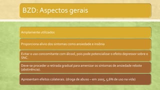 BZD: Aspectos gerais
Amplamente utilizados
Proporciona alivio dos sintomas como ansiedade e insônia
Evitar o uso concomitante com álcool, pois pode potencializar o efeito depressor sobre o
SNC.
Deve-se proceder a retirada gradual para amenizar os sintomas de ansiedade rebote
(abstinência).
Apresentam efeitos colaterais. (droga de abuso – em 2005, 5,6% de uso na vida)
 