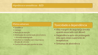 Hipnóticos e ansiolíticos - BZD
Efeitos adversos
• Sonolência
• Cansaço
• Redução da atenção
• Diminuição da coordenação psicomotora
• Amnésia anterógrada
• Interfere no trabalho com máquinas ou
direção de veículos
• Contra-indicado para apnéia do sono
Toxicidade e dependência
• Alta margem de segurança (exceto
quando associado com álcool)
• Dependência após uso prolongado
e/ou após doses superiores às
terapêuticas
• Sintomas de abstinência
 