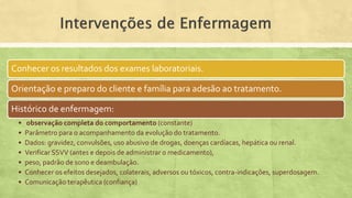 Conhecer os resultados dos exames laboratoriais.
Orientação e preparo do cliente e família para adesão ao tratamento.
Histórico de enfermagem:
• observação completa do comportamento (constante)
• Parâmetro para o acompanhamento da evolução do tratamento.
• Dados: gravidez, convulsões, uso abusivo de drogas, doenças cardíacas, hepática ou renal.
• Verificar SSVV (antes e depois de administrar o medicamento),
• peso, padrão de sono e deambulação.
• Conhecer os efeitos desejados, colaterais, adversos ou tóxicos, contra-indicações, superdosagem.
• Comunicação terapêutica (confiança)
 