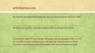 antidepressivos
Aumento da disponibilidade de neurotransmissores (NT) no SNC.
Serotonina (5-HT), noraderenalina (NE) e dopamina (DA).
O aumento dos NT ocorre por bloqueio da receptação (NE e 5-HT)
no neurônico pré-sináptico ou inibição da monoaminooxidase
(enzima responsável pela inativação dos neurotransmissores)
 