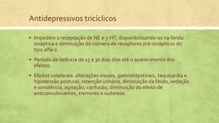 Antidepressivos tricíclicos
 Impedem a receptação de NE e 5-HT, disponibilizando-os na fenda
sináptica e diminuição do número de receptores pré-sinápticos do
tipo alfa-2.
 Período de latência de 15 a 30 dias dias até o aparecimento dos
efeitos.
 Efeitos colaterais: alterações visuais, gastrointestinais, taquicardia e
hipotensão postural, retenção urinária, diminuição da libido, sedação
e sonolência, agitação, confusão, diminuição do efeito de
anticonvulsivantes, tremores e sudorese.
 
