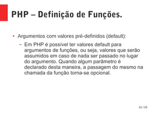 11 / 15
PHP – Definição de Funções.
● Argumentos com valores pré-definidos (default):
– Em PHP é possível ter valores default para
argumentos de funções, ou seja, valores que serão
assumidos em caso de nada ser passado no lugar
do argumento. Quando algum parâmetro é
declarado desta maneira, a passagem do mesmo na
chamada da função torna-se opcional.
 