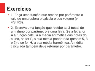 14 / 15
Exercícios
● 1. Faça uma função que recebe por parâmetro o
raio de uma esfera e calcula o seu volume (v =
4/3 .R3).
● 2. Escreva uma função que recebe as 3 notas de
um aluno por parâmetro e uma letra. Se a letra for
A a função calcula a média aritmética das notas do
aluno, se for P, a sua média ponderada (pesos: 5, 3
e 2) e se for H, a sua média harmônica. A média
calculada também deve retornar por parâmetro.
 