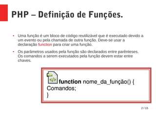 2 / 15
PHP – Definição de Funções.
● Uma função é um bloco de código reutilizável que é executado devido a
um evento ou pela chamada de outra função. Deve-se usar a
declaração function para criar uma função.
● Os parâmetros usados pela função são declarados entre parênteses.
Os comandos a serem executados pela função devem estar entre
chaves.
 