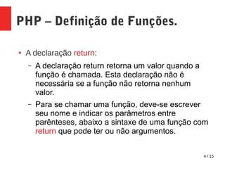 4 / 15
PHP – Definição de Funções.
● A declaração return:
– A declaração return retorna um valor quando a
função é chamada. Esta declaração não é
necessária se a função não retorna nenhum
valor.
– Para se chamar uma função, deve-se escrever
seu nome e indicar os parâmetros entre
parênteses, abaixo a sintaxe de uma função com
return que pode ter ou não argumentos.
 