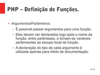 8 / 15
PHP – Definição de Funções.
● Argumentos/Parâmetros:
– É possível passar argumentos para uma função.
– Eles devem ser declarados logo após o nome da
função, entre parênteses, e tornam-se variáveis
pertencentes ao escopo local da função.
– A declaração do tipo de cada argumento é
utilizada apenas para efeito de documentação.
 