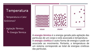Temperatura
 Temperatura e Calor
Sinônimos?
 Agitação Térmica
Energia Térmica
A energia térmica é a energia gerada pela agitação das
partículas de um corpo e está associada à temperatura.
A energia cinética é outra forma de energia e pode ser
associada ao movimento. Portanto, a temperatura de
um sistema corresponde ao total de energias cinéticas
das partículas.
 