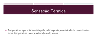 Sensação Térmica
 Temperatura aparente sentida pela pele exposta, em virtude da combinação
entre temperatura do ar e velocidade do vento.
 