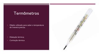 Termômetros
 Objeto utilizado para saber a temperatura
de maneira precisa.
 Dilatação térmica;
 Contração térmica
 