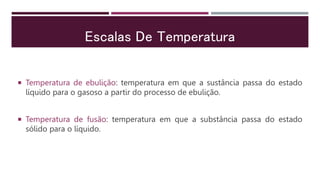 Escalas De Temperatura
 Temperatura de ebulição: temperatura em que a sustância passa do estado
líquido para o gasoso a partir do processo de ebulição.
 Temperatura de fusão: temperatura em que a substância passa do estado
sólido para o líquido.
 
