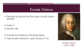 Escala Celsius
 Definição de dois pontos fixos para a escala: fusão e
ebulição
 Fusão: 0
 Ebulição: 100
 A escala foi dividida em 100 partes iguais
 Cada divisão representa 1 grau Celscius (1 ºC).
Anders Celsius
(1701-1744)
 