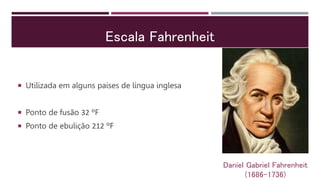 Escala Fahrenheit
 Utilizada em alguns países de língua inglesa
 Ponto de fusão 32 ºF
 Ponto de ebulição 212 ºF
Daniel Gabriel Fahrenheit
(1686-1736)
 