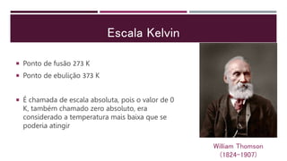 Escala Kelvin
 Ponto de fusão 273 K
 Ponto de ebulição 373 K
 É chamada de escala absoluta, pois o valor de 0
K, também chamado zero absoluto, era
considerado a temperatura mais baixa que se
poderia atingir
William Thomson
(1824-1907)
 