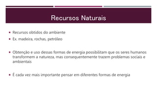 Recursos Naturais
 Recursos obtidos do ambiente
 Ex. madeira, rochas, petróleo
 Obtenção e uso dessas formas de energia possibilitam que os seres humanos
transformem a natureza, mas consequentemente trazem problemas sociais e
ambientais
 É cada vez mais importante pensar em diferentes formas de energia
 