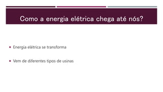 Como a energia elétrica chega até nós?
 Energia elétrica se transforma
 Vem de diferentes tipos de usinas
 