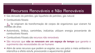 Recursos Renováveis e Não Renováveis
 Gás derivado do petróleo, gás liquefeito de petróleo, gás natural
 Combustíveis fósseis
Se originam da transformação de corpos de organismos que viveram há
milhões de anos
 Automóveis, ônibus, caminhões, indústrias utilizam energia proveniente de
combustíveis fósseis
 Combustíveis Fósseis são recursos não renováveis
 São recursos que não se renovam em um espaço de tempo que garanta o
suprimento das necessidades do ser humano
 Além de seres recursos que podem se esgotar, seu uso polui o meio ambiente e
intensifica o efeito estufa, provocando o aquecimento global
 