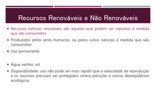 Recursos Renováveis e Não Renováveis
 Recursos naturais renováveis são aqueles que podem ser repostos à medida
que são consumidos
 Produzidos pelos seres humanos, ou pelos ciclos naturais à medida que são
consumidos
 Uso permanente
 Água, ventos, sol
 Disponibilidade: uso não pode ser mais rápido que a velocidade de reprodução
e os recursos precisam ser protegidos contra poluição e outros desequilíbrios
ecológicos
 