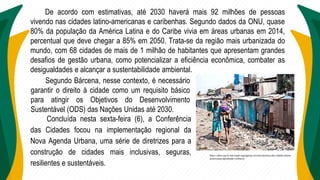 De acordo com estimativas, até 2030 haverá mais 92 milhões de pessoas
vivendo nas cidades latino-americanas e caribenhas. Segundo dados da ONU, quase
80% da população da América Latina e do Caribe vivia em áreas urbanas em 2014,
percentual que deve chegar a 85% em 2050. Trata-se da região mais urbanizada do
mundo, com 68 cidades de mais de 1 milhão de habitantes que apresentam grandes
desafios de gestão urbana, como potencializar a eficiência econômica, combater as
desigualdades e alcançar a sustentabilidade ambiental.
Segundo Bárcena, nesse contexto, é necessário
garantir o direito à cidade como um requisito básico
para atingir os Objetivos do Desenvolvimento
Sustentável (ODS) das Nações Unidas até 2030.
Concluída nesta sexta-feira (6), a Conferência
das Cidades focou na implementação regional da
Nova Agenda Urbana, uma série de diretrizes para a
construção de cidades mais inclusivas, seguras,
resilientes e sustentáveis.
https://abm.org.br/ods/cepal-segregacao-socioeconomica-das-cidades-latino-
americanas-aprofunda-violência/
 