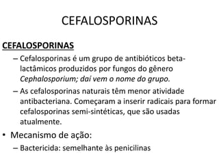CEFALOSPORINAS
CEFALOSPORINAS
– Cefalosporinas é um grupo de antibióticos beta-
lactâmicos produzidos por fungos do gênero
Cephalosporium; daí vem o nome do grupo.
– As cefalosporinas naturais têm menor atividade
antibacteriana. Começaram a inserir radicais para formar
cefalosporinas semi-sintéticas, que são usadas
atualmente.
• Mecanismo de ação:
– Bactericida: semelhante às penicilinas
 
