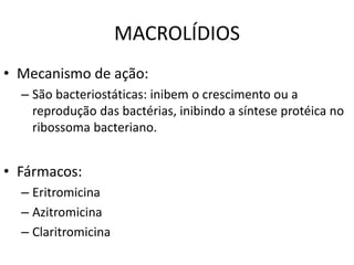 MACROLÍDIOS
• Mecanismo de ação:
– São bacteriostáticas: inibem o crescimento ou a
reprodução das bactérias, inibindo a síntese protéica no
ribossoma bacteriano.
• Fármacos:
– Eritromicina
– Azitromicina
– Claritromicina
 