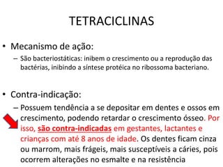 TETRACICLINAS
• Mecanismo de ação:
– São bacteriostáticas: inibem o crescimento ou a reprodução das
bactérias, inibindo a síntese protéica no ribossoma bacteriano.
• Contra-indicação:
– Possuem tendência a se depositar em dentes e ossos em
crescimento, podendo retardar o crescimento ósseo. Por
isso, são contra-indicadas em gestantes, lactantes e
crianças com até 8 anos de idade. Os dentes ficam cinza
ou marrom, mais frágeis, mais susceptíveis a cáries, pois
ocorrem alterações no esmalte e na resistência
 