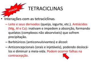 TETRACICLINAS
• Interações com as tetraciclinas:
– Leite e seus derivados (queijo, iogurte, etc.). Antiácidos
(Mg, Al e Ca): inativam e impedem a absorção, formando
quelatos (complexos não absorvíveis) que sofrem
precipitação.
– Barbitúricos (anticonvulsivantes) e álcool:
– Anticoncepcionais (orais e injetáveis), podendo deslocá-
los e diminuir a meia-vida. Podem ocorrer falhas na
contracepção.
 
