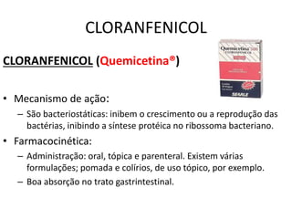CLORANFENICOL
CLORANFENICOL (Quemicetina®)
• Mecanismo de ação:
– São bacteriostáticas: inibem o crescimento ou a reprodução das
bactérias, inibindo a síntese protéica no ribossoma bacteriano.
• Farmacocinética:
– Administração: oral, tópica e parenteral. Existem várias
formulações; pomada e colírios, de uso tópico, por exemplo.
– Boa absorção no trato gastrintestinal.
 