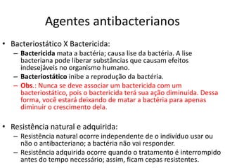 Agentes antibacterianos
• Bacteriostático X Bactericida:
– Bactericida mata a bactéria; causa lise da bactéria. A lise
bacteriana pode liberar substâncias que causam efeitos
indesejáveis no organismo humano.
– Bacteriostático inibe a reprodução da bactéria.
– Obs.: Nunca se deve associar um bactericida com um
bacteriostático, pois o bactericida terá sua ação diminuída. Dessa
forma, você estará deixando de matar a bactéria para apenas
diminuir o crescimento dela.
• Resistência natural e adquirida:
– Resistência natural ocorre independente de o indivíduo usar ou
não o antibacteriano; a bactéria não vai responder.
– Resistência adquirida ocorre quando o tratamento é interrompido
antes do tempo necessário; assim, ficam cepas resistentes.
 