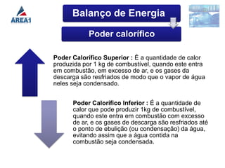 Balanço de Energia

            Poder calorífico

Poder Calorífico Superior : É a quantidade de calor
produzida por 1 kg de combustível, quando este entra
em combustão, em excesso de ar, e os gases da
descarga são resfriados de modo que o vapor de água
neles seja condensado.


      Poder Calorífico Inferior : É a quantidade de
      calor que pode produzir 1kg de combustível,
      quando este entra em combustão com excesso
      de ar, e os gases de descarga são resfriados até
      o ponto de ebulição (ou condensação) da água,
      evitando assim que a água contida na
      combustão seja condensada.
 