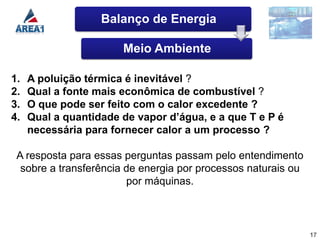 Balanço de Energia

                       Meio Ambiente

1.   A poluição térmica é inevitável ?
2.   Qual a fonte mais econômica de combustível ?
3.   O que pode ser feito com o calor excedente ?
4.   Qual a quantidade de vapor d’água, e a que T e P é
     necessária para fornecer calor a um processo ?

 A resposta para essas perguntas passam pelo entendimento
  sobre a transferência de energia por processos naturais ou
                        por máquinas.



                                                               17
 