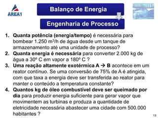 Balanço de Energia

                 Engenharia de Processo
1. Quanta potência (energia/tempo) é necessária para
   bombear 1.250 m3/h de água desde um tanque de
   armazenamento até uma unidade de processo?
2. Quanta energia é necessária para converter 2.000 kg de
   água a 30º C em vapor a 180º C ?
3. Uma reação altamente exotérmica A  B acontece em um
   reator contínuo. Se uma conversão de 75% de A é atingida,
   com que taxa a energia deve ser transferida ao reator para
   manter o conteúdo a temperatura constante?
4. Quantos kg de óleo combustível deve ser queimado por
   dia para produzir energia suficiente para gerar vapor que
   movimentem as turbinas e produza a quantidade de
   eletricidade necessária abastecer uma cidade com 500.000
   habitantes ?                                                 18
 