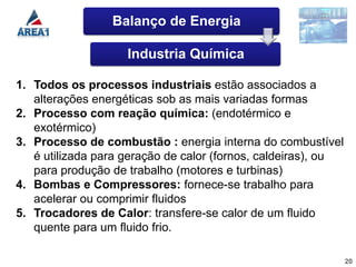 Balanço de Energia

                    Industria Química

1. Todos os processos industriais estão associados a
   alterações energéticas sob as mais variadas formas
2. Processo com reação química: (endotérmico e
   exotérmico)
3. Processo de combustão : energia interna do combustível
   é utilizada para geração de calor (fornos, caldeiras), ou
   para produção de trabalho (motores e turbinas)
4. Bombas e Compressores: fornece-se trabalho para
   acelerar ou comprimir fluidos
5. Trocadores de Calor: transfere-se calor de um fluido
   quente para um fluido frio.

                                                               20
 