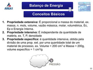 Balanço de Energia

                      Conceitos Básicos

1. Propriedade extensiva: É proporcional a massa do material, ex.
   massa, n. mols, volume, vazão mássica, molar, volumétrica, Ec,
   Ep e Energia Interna.
2. Propriedade intensiva: É independente da quantidade de
   matéria, ex. T, P, densidade
3. Propriedade específica: é quantidade intensiva, obtida pela
   divisão de uma prop. ext. por uma quantidade total de um
   material de processo, ex. Volume = 200 cm3 e Massa = 200g,
   volume específico = 1 cm3/g




                                                                    22
 