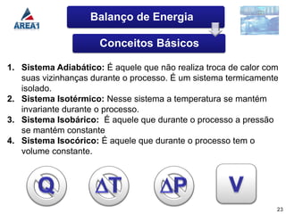 Balanço de Energia

                      Conceitos Básicos

1. Sistema Adiabático: É aquele que não realiza troca de calor com
   suas vizinhanças durante o processo. É um sistema termicamente
   isolado.
2. Sistema Isotérmico: Nesse sistema a temperatura se mantém
   invariante durante o processo.
3. Sistema Isobárico: É aquele que durante o processo a pressão
   se mantém constante
4. Sistema Isocórico: É aquele que durante o processo tem o
   volume constante.




                                                                 23
 