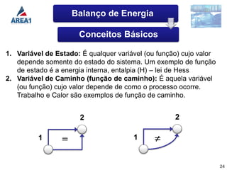 Balanço de Energia

                      Conceitos Básicos

1. Variável de Estado: É qualquer variável (ou função) cujo valor
   depende somente do estado do sistema. Um exemplo de função
   de estado é a energia interna, entalpia (H) – lei de Hess
2. Variável de Caminho (função de caminho): É aquela variável
   (ou função) cujo valor depende de como o processo ocorre.
   Trabalho e Calor são exemplos de função de caminho.


                      2                             2

          1                            1


                                                                    24
 