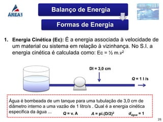 Balanço de Energia

                         Formas de Energia

1. Energia Cinética (Ec): É a energia associada à velocidade de
   um material ou sistema em relação à vizinhança. No S.I. a
   energia cinética é calculada como: Ec = ½ m.v2

                                         DI = 3,0 cm

                                                               Q = 1 l /s




 Água é bombeada de um tanque para uma tubulação de 3,0 cm de
 diâmetro interno a uma vazão de 1 litro/s . Qual é a energia cinética
 especifica da água ...    Q = v. A       A = pi.(D/2)2      d     =1
                                                               água
                                                                            26
 