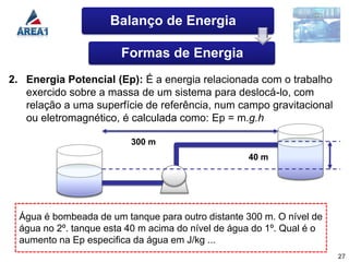 Balanço de Energia

                        Formas de Energia
2. Energia Potencial (Ep): É a energia relacionada com o trabalho
   exercido sobre a massa de um sistema para deslocá-lo, com
   relação a uma superfície de referência, num campo gravitacional
   ou eletromagnético, é calculada como: Ep = m.g.h

                          300 m
                                                    40 m




  Água é bombeada de um tanque para outro distante 300 m. O nível de
  água no 2º. tanque esta 40 m acima do nível de água do 1º. Qual é o
  aumento na Ep especifica da água em J/kg ...
                                                                        27
 