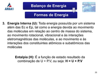 Balanço de Energia

                    Formas de Energia

3. Energia Interna (U): Toda energia possuída por um sistema
   além das Ec e Ep, tal como a energia devida ao movimento
   das moléculas em relação ao centro de massa do sistema,
   ao movimento rotacional, vibracional e às interações
   eletromagnéticas das moléculas, e ao movimento e às
   interações dos constituintes atômicos e subatômicos das
   moléculas


        Entalpia (H): É a função de estado resultado da
         combinação de U + P.V, ou seja: H = U + P.V


                                                               28
 