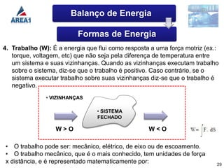 Balanço de Energia

                          Formas de Energia
4. Trabalho (W): É a energia que flui como resposta a uma força motriz (ex.:
   torque, voltagem, etc) que não seja pela diferença de temperatura entre
   um sistema e suas vizinhanças. Quando as vizinhanças executam trabalho
   sobre o sistema, diz-se que o trabalho é positivo. Caso contrário, se o
   sistema executar trabalho sobre suas vizinhanças diz-se que o trabalho é
   negativo.
               • VIZINHANÇAS

                                 • SISTEMA
                                 FECHADO

                  W>O                              W<O

• O trabalho pode ser: mecânico, elétrico, de eixo ou de escoamento.
• O trabalho mecânico, que é o mais conhecido, tem unidades de força
x distância, e é representado matematicamente por:                         29
 