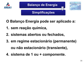 Balanço de Energia

              Simplificações

O Balanço Energia pode ser aplicado a:
1. sem reação química,
2. sistemas abertos ou fechados,
3. em regime estacionário (permanente)
  ou não estacionário (transiente),
4. sistema de 1 ou + componente.
                                         33
 