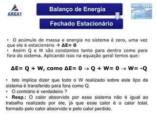 Balanço de Energia

                   Fechado Estacionário

• O acúmulo de massa e energia no sistema é zero, uma vez
que ele é estacionário  ∆E= 0
• Assim Q e W são constantes tanto para dentro como para
fora do sistema. Aplicando isso na equação geral temos que:

  ∆E= Q + W, como ∆E= 0              Q + W= 0        W= -Q

• Isto implica dizer que todo o W realizado sobre este tipo de
sistema é transferido para fora como Q.
• O contrário é verdadeiro ?
• Resp.: O calor absorvido por esse sistema não é igual ao
trabalho realizado por ele, já que esse calor é o calor total,
formado pelo calor absorvido e pelo calor perdido.
 