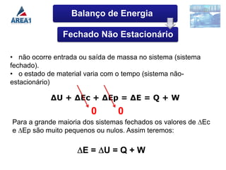 Balanço de Energia

                Fechado Não Estacionário

• não ocorre entrada ou saída de massa no sistema (sistema
fechado).
• o estado de material varia com o tempo (sistema não-
estacionário)

            ∆U + ∆Ec + ∆Ep = ∆E = Q + W
                        0       0
Para a grande maioria dos sistemas fechados os valores de ∆Ec
e ∆Ep são muito pequenos ou nulos. Assim teremos:

                      E= U=Q+W
 
