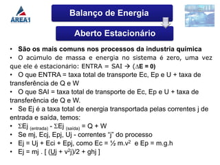 Balanço de Energia

                     Aberto Estacionário
• São os mais comuns nos processos da industria química
• O acúmulo de massa e energia no sistema é zero, uma vez
que ele é estacionário: ENTRA = SAI  (∆E = 0)
• O que ENTRA = taxa total de transporte Ec, Ep e U + taxa de
transferência de Q e W
• O que SAI = taxa total de transporte de Ec, Ep e U + taxa de
transferência de Q e W.
• Se Ej é a taxa total de energia transportada pelas correntes j de
entrada e saída, temos:
• Ej (entrada) - Ej (saída) = Q + W
• Se mj, Ecj, Epj, Uj - correntes “j” do processo
• Ej = Uj + Eci + Epj, como Ec = ½ m.v2 e Ep = m.g.h
• Ej = mj . [ (Uj + v2j)/2 + ghj ]
 