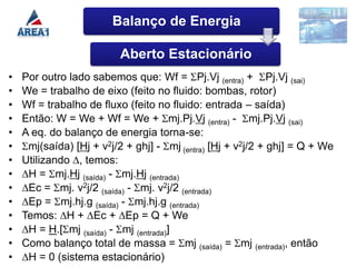 Balanço de Energia

                          Aberto Estacionário
•   Por outro lado sabemos que: Wf = Pj.Vj (entra) + Pj.Vj (sai)
•   We = trabalho de eixo (feito no fluido: bombas, rotor)
•   Wf = trabalho de fluxo (feito no fluido: entrada – saída)
•   Então: W = We + Wf = We + mj.Pj.Vj (entra) - mj.Pj.Vj (sai)
•   A eq. do balanço de energia torna-se:
•    mj(saída) [Hj + v2j/2 + ghj] - mj (entra) [Hj + v2j/2 + ghj] = Q + We
•   Utilizando ∆, temos:
•   ∆H = mj.Hj (saída) - mj.Hj (entrada)
•   ∆Ec = mj. v2j/2 (saída) - mj. v2j/2 (entrada)
•   ∆Ep = mj.hj.g (saída) - mj.hj.g (entrada)
•   Temos: ∆H + ∆Ec + ∆Ep = Q + We
•   ∆H = H.[ mj (saída) - mj (entrada)]
•   Como balanço total de massa = mj (saída) = mj (entrada), então
•   ∆H = 0 (sistema estacionário)
 
