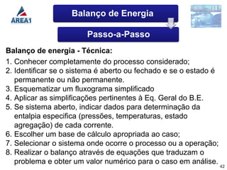 Balanço de Energia

                        Passo-a-Passo
Balanço de energia - Técnica:
1. Conhecer completamente do processo considerado;
2. Identificar se o sistema é aberto ou fechado e se o estado é
   permanente ou não permanente.
3. Esquematizar um fluxograma simplificado
4. Aplicar as simplificações pertinentes à Eq. Geral do B.E.
5. Se sistema aberto, indicar dados para determinação da
   entalpia especifica (pressões, temperaturas, estado
   agregação) de cada corrente.
6. Escolher um base de cálculo apropriada ao caso;
7. Selecionar o sistema onde ocorre o processo ou a operação;
8. Realizar o balanço através de equações que traduzam o
   problema e obter um valor numérico para o caso em análise.
                                                                  42
 