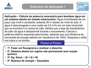 Exercício de Aplicação 1


Aplicação – Cálculo da potencia necessária para bombear água em
um sistema aberto em estado estacionário: Água é bombeada de um
poço cujo nível é constante, estando 20 m abaixo do nível do solo. A
água é descarregada a uma vazão de 0,5 m³/s em um tubo horizontal
que se encontra 5 m acima do solo. Admita que a taxa de transferência
de calor da água é desprezível durante o escoamento. Calcule a
potência elétrica requerida pela bomba, sabendo que sua eficiência de
conversão de energia elétrica em mecânica é de 100%. Despreza o atrito
nos tubos e na bomba.
                              Passo-a-Passo
• 1º. Fazer um fluxograma e analisar o desenho
• 2º. Sistema aberto em regime não permanente sem reação
  química
• 3º. Eq. Geral : ∆E = Q + W
• 4º. Balanço de energia – Equações

                                                                         43
 